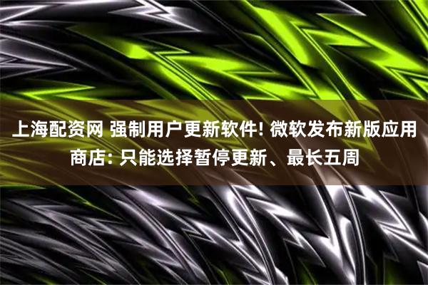 上海配资网 强制用户更新软件! 微软发布新版应用商店: 只能选择暂停更新、最长五周