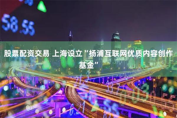 股票配资交易 上海设立“杨浦互联网优质内容创作基金”
