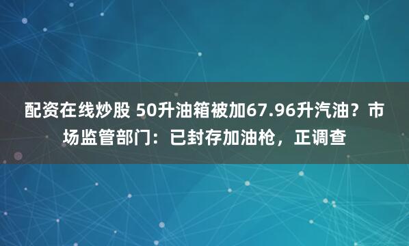 配资在线炒股 50升油箱被加67.96升汽油？市场监管部门：已封存加油枪，正调查