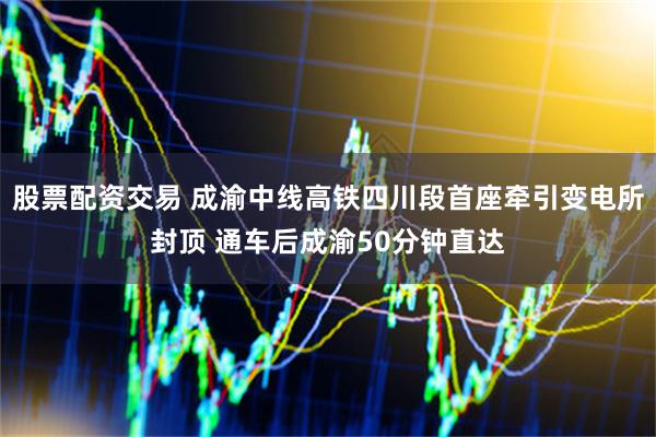 股票配资交易 成渝中线高铁四川段首座牵引变电所封顶 通车后成渝50分钟直达