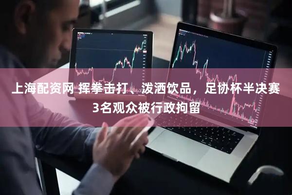 上海配资网 挥拳击打、泼洒饮品，足协杯半决赛3名观众被行政拘留