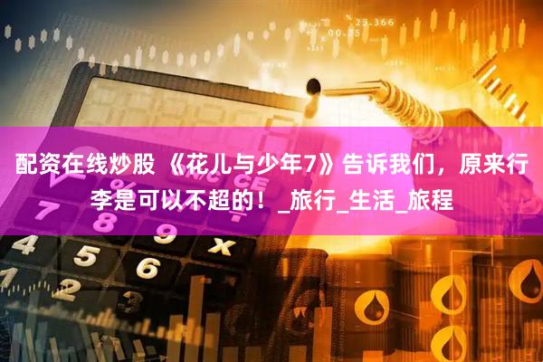 配资在线炒股 《花儿与少年7》告诉我们，原来行李是可以不超的！_旅行_生活_旅程