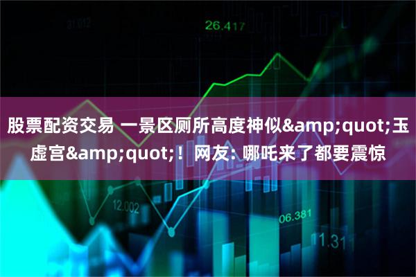股票配资交易 一景区厕所高度神似&quot;玉虚宫&quot;！网友: 哪吒来了都要震惊