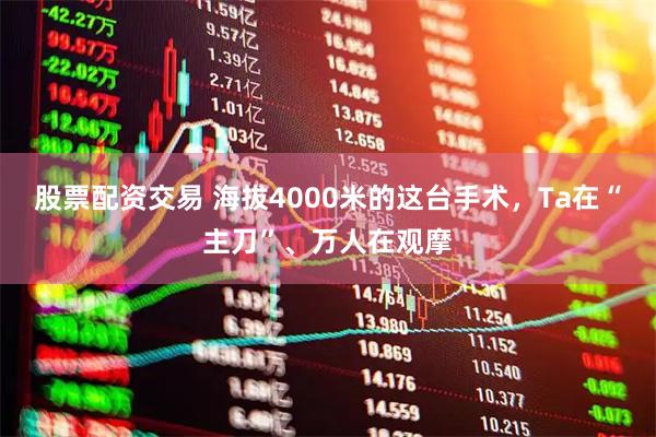 股票配资交易 海拔4000米的这台手术，Ta在“主刀”、万人在观摩