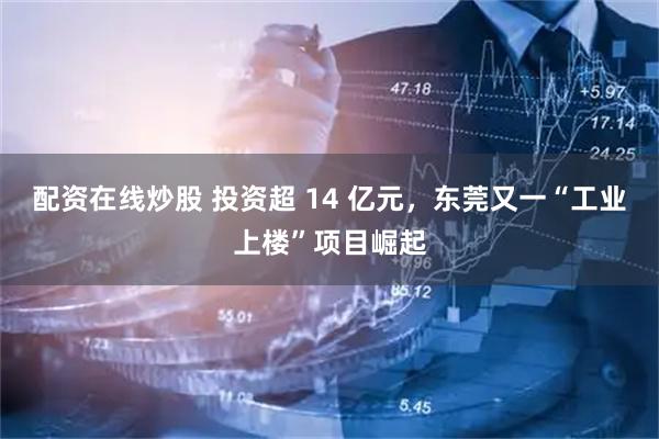 配资在线炒股 投资超 14 亿元，东莞又一“工业上楼”项目崛起
