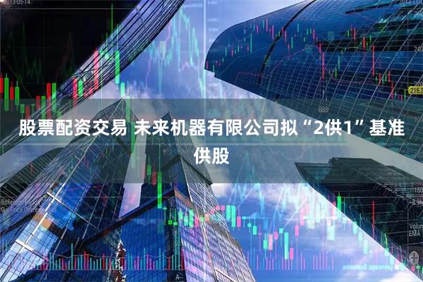 股票配资交易 未来机器有限公司拟“2供1”基准供股