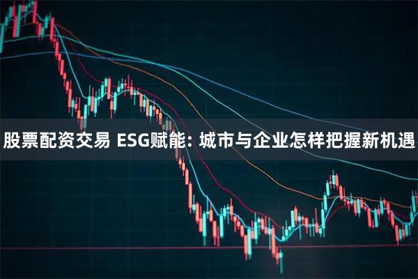 股票配资交易 ESG赋能: 城市与企业怎样把握新机遇