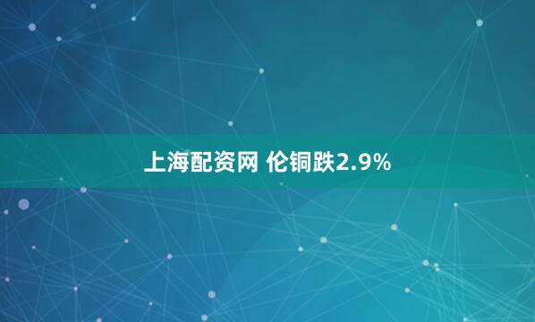 上海配资网 伦铜跌2.9%
