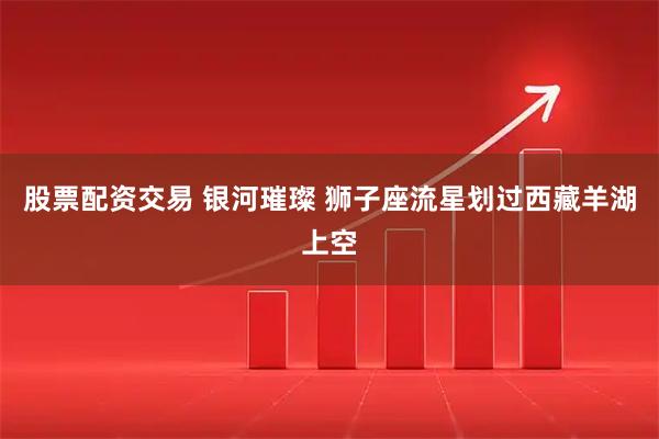 股票配资交易 银河璀璨 狮子座流星划过西藏羊湖上空