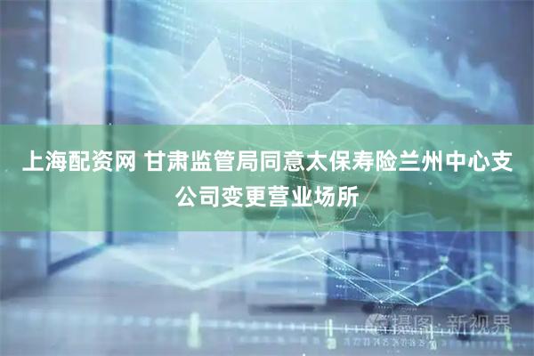 上海配资网 甘肃监管局同意太保寿险兰州中心支公司变更营业场所