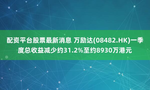 配资平台股票最新消息 万励达(08482.HK)一季度总收益减少约31.2%至约8930万港元