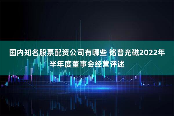 国内知名股票配资公司有哪些 铭普光磁2022年半年度董事会经营评述