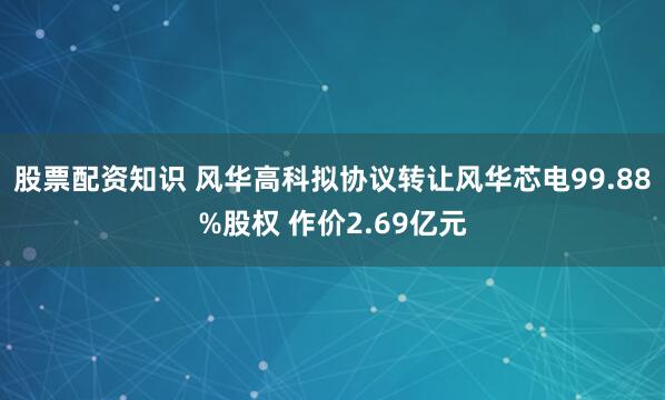 股票配资知识 风华高科拟协议转让风华芯电99.88%股权 作价2.69亿元