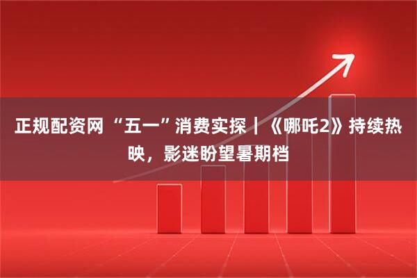 正规配资网 “五一”消费实探｜《哪吒2》持续热映，影迷盼望暑期档