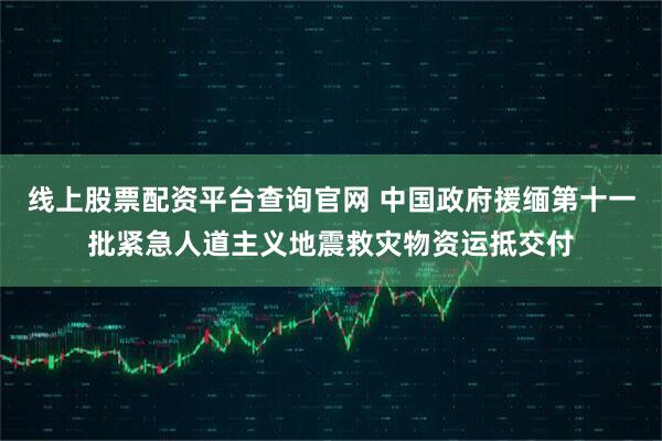线上股票配资平台查询官网 中国政府援缅第十一批紧急人道主义地震救灾物资运抵交付