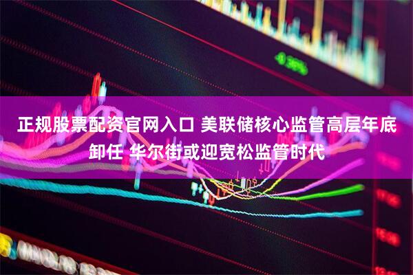 正规股票配资官网入口 美联储核心监管高层年底卸任 华尔街或迎宽松监管时代