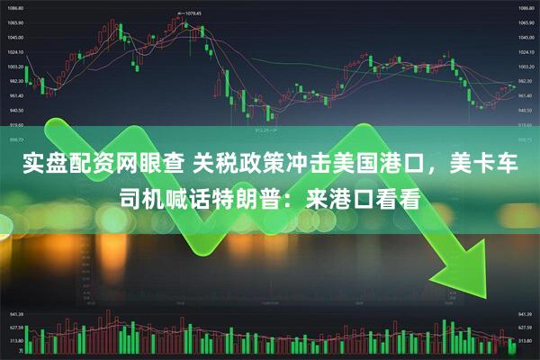 实盘配资网眼查 关税政策冲击美国港口，美卡车司机喊话特朗普：来港口看看