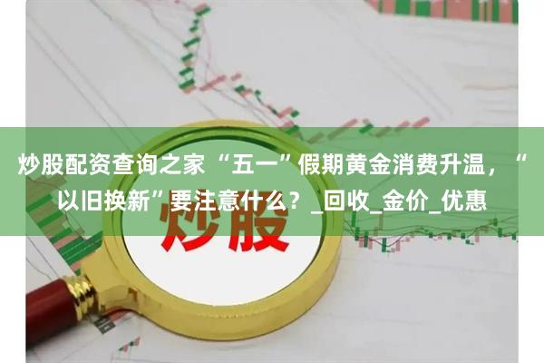 炒股配资查询之家 “五一”假期黄金消费升温，“以旧换新”要注意什么？_回收_金价_优惠