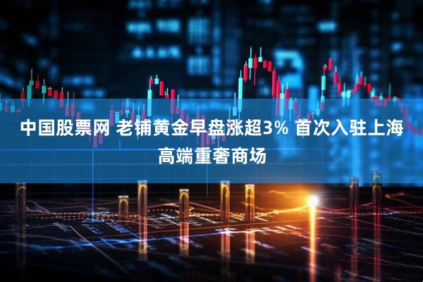 中国股票网 老铺黄金早盘涨超3% 首次入驻上海高端重奢商场