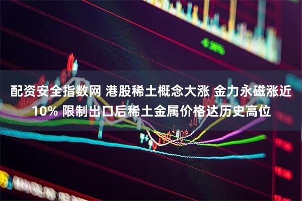 配资安全指数网 港股稀土概念大涨 金力永磁涨近10% 限制出口后稀土金属价格达历史高位