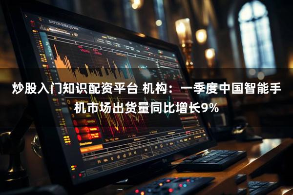 炒股入门知识配资平台 机构：一季度中国智能手机市场出货量同比增长9%
