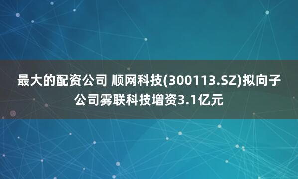 最大的配资公司 顺网科技(300113.SZ)拟向子公司雾联科技增资3.1亿元