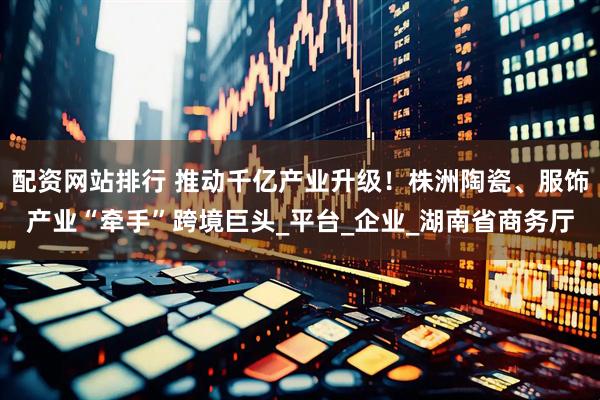 配资网站排行 推动千亿产业升级！株洲陶瓷、服饰产业“牵手”跨境巨头_平台_企业_湖南省商务厅