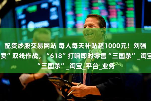 配资炒股交易网站 每人每天补贴超1000元！刘强东“国补+外卖”双线作战，“618”打响即时零售“三国杀”_淘宝_平台_业务