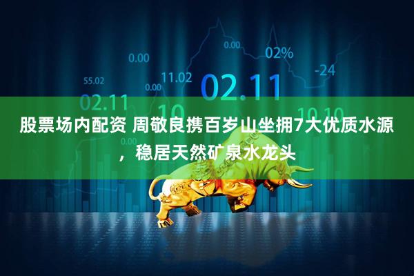 股票场内配资 周敬良携百岁山坐拥7大优质水源，稳居天然矿泉水龙头