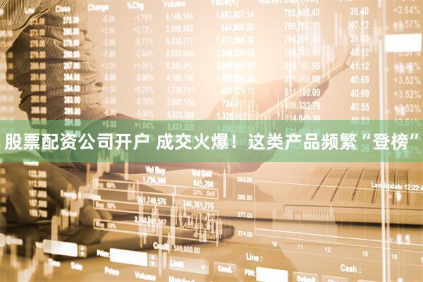 股票配资公司开户 成交火爆！这类产品频繁“登榜”