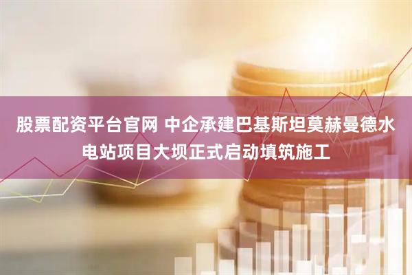 股票配资平台官网 中企承建巴基斯坦莫赫曼德水电站项目大坝正式启动填筑施工