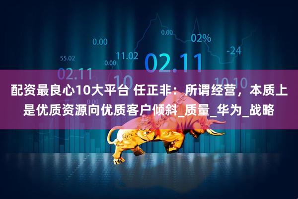 配资最良心10大平台 任正非：所谓经营，本质上是优质资源向优质客户倾斜_质量_华为_战略