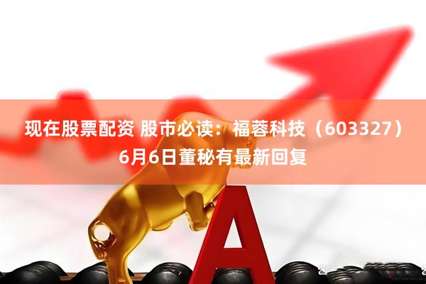 现在股票配资 股市必读：福蓉科技（603327）6月6日董秘有最新回复