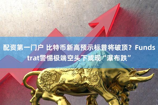 配资第一门户 比特币新高预示标普将破顶？Fundstrat警惕极端空头下或现“瀑布跌”