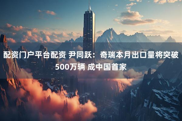 配资门户平台配资 尹同跃：奇瑞本月出口量将突破500万辆 成中国首家