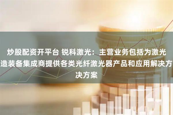 炒股配资开平台 锐科激光：主营业务包括为激光制造装备集成商提供各类光纤激光器产品和应用解决方案