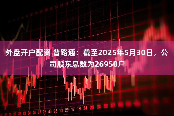 外盘开户配资 普路通：截至2025年5月30日，公司股东总数为26950户