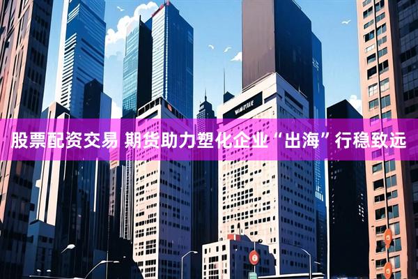股票配资交易 期货助力塑化企业“出海”行稳致远