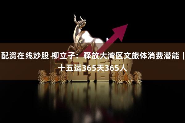 配资在线炒股 柳立子：释放大湾区文旅体消费潜能｜十五运365天365人