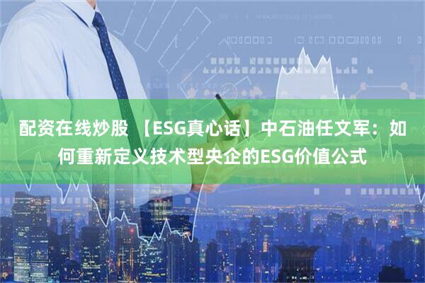 配资在线炒股 【ESG真心话】中石油任文军：如何重新定义技术型央企的ESG价值公式