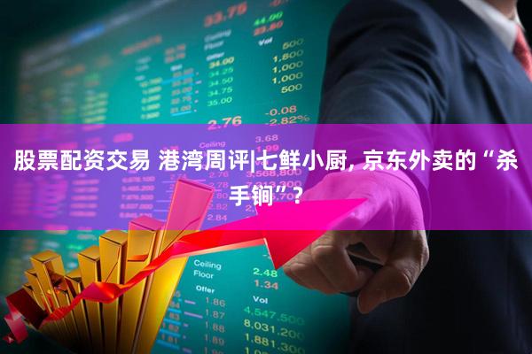 股票配资交易 港湾周评|七鲜小厨, 京东外卖的“杀手锏”?