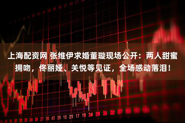 上海配资网 张维伊求婚董璇现场公开：两人甜蜜拥吻，佟丽娅、关悦等见证，全场感动落泪！