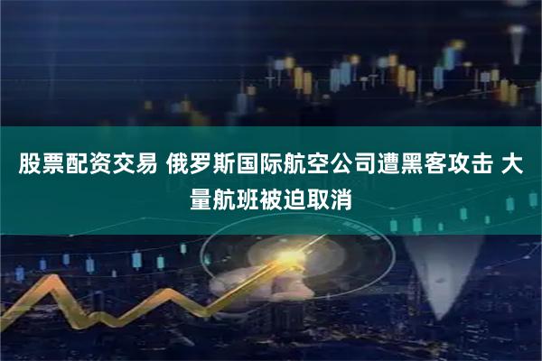 股票配资交易 俄罗斯国际航空公司遭黑客攻击 大量航班被迫取消