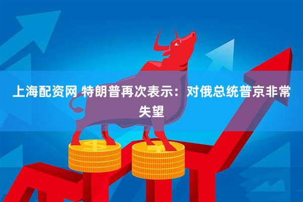 上海配资网 特朗普再次表示：对俄总统普京非常失望