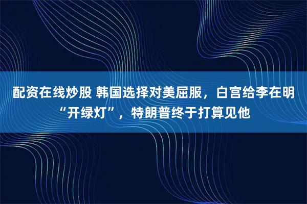 配资在线炒股 韩国选择对美屈服，白宫给李在明“开绿灯”，特朗普终于打算见他