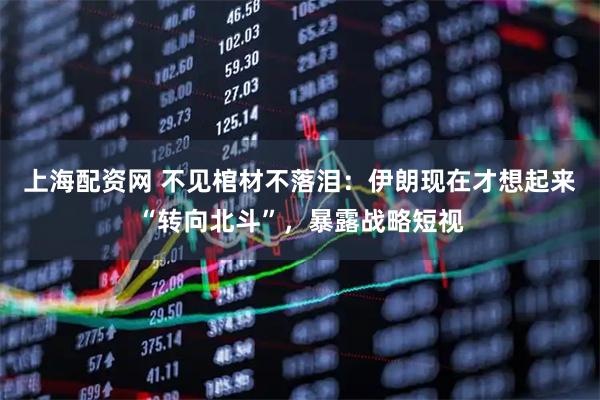 上海配资网 不见棺材不落泪：伊朗现在才想起来“转向北斗”，暴露战略短视
