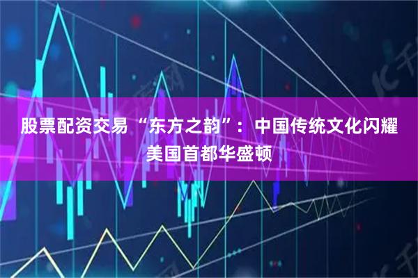 股票配资交易 “东方之韵”：中国传统文化闪耀美国首都华盛顿