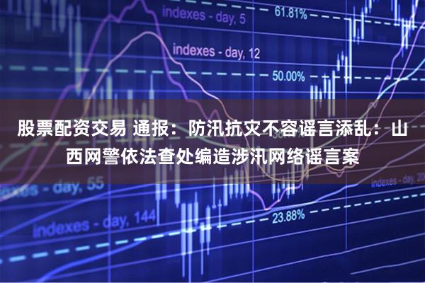 股票配资交易 通报：防汛抗灾不容谣言添乱：山西网警依法查处编造涉汛网络谣言案