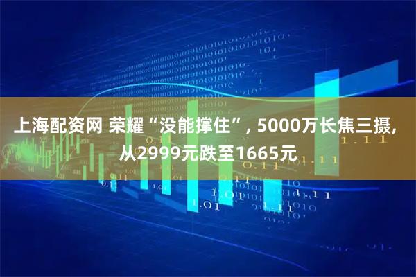上海配资网 荣耀“没能撑住”, 5000万长焦三摄, 从2999元跌至1665元
