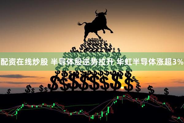 配资在线炒股 半导体股逆势拉升 华虹半导体涨超3%
